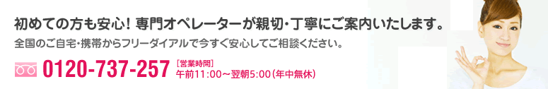 初めての方も安心！ 専門オペレーターが親切・丁寧にご案内いたします。全国のご自宅・携帯からフリーダイアルで今すぐ安心してご相談ください。フリーダイヤル:0120-737-257