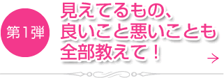 第1弾　見えてるもの、良いこと悪いことも全部教えて！