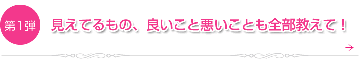 第1弾　見えてるもの、良いこと悪いことも全部教えて！